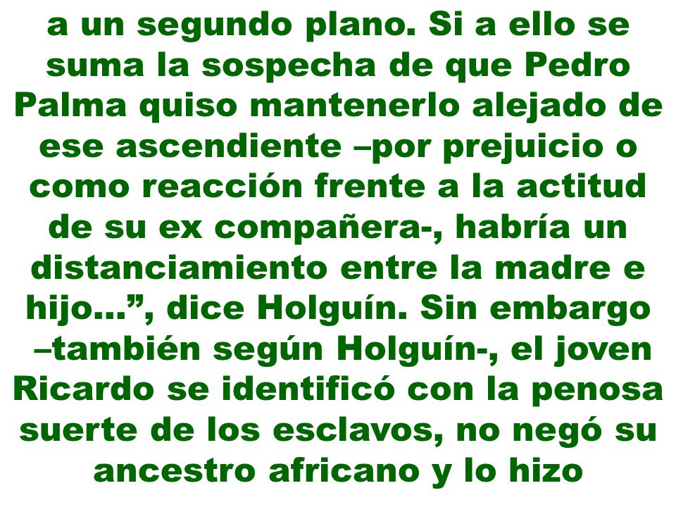 a un segundo plano. Si a ello se suma la sospecha de que Pedro Palma quiso mantenerlo alejado de ese ascendiente –por prejuicio o como reacción frente a la actitud de su ex compañera-, habría un distanciamiento entre la madre e hijo… , dice Holguín. Sin embargo