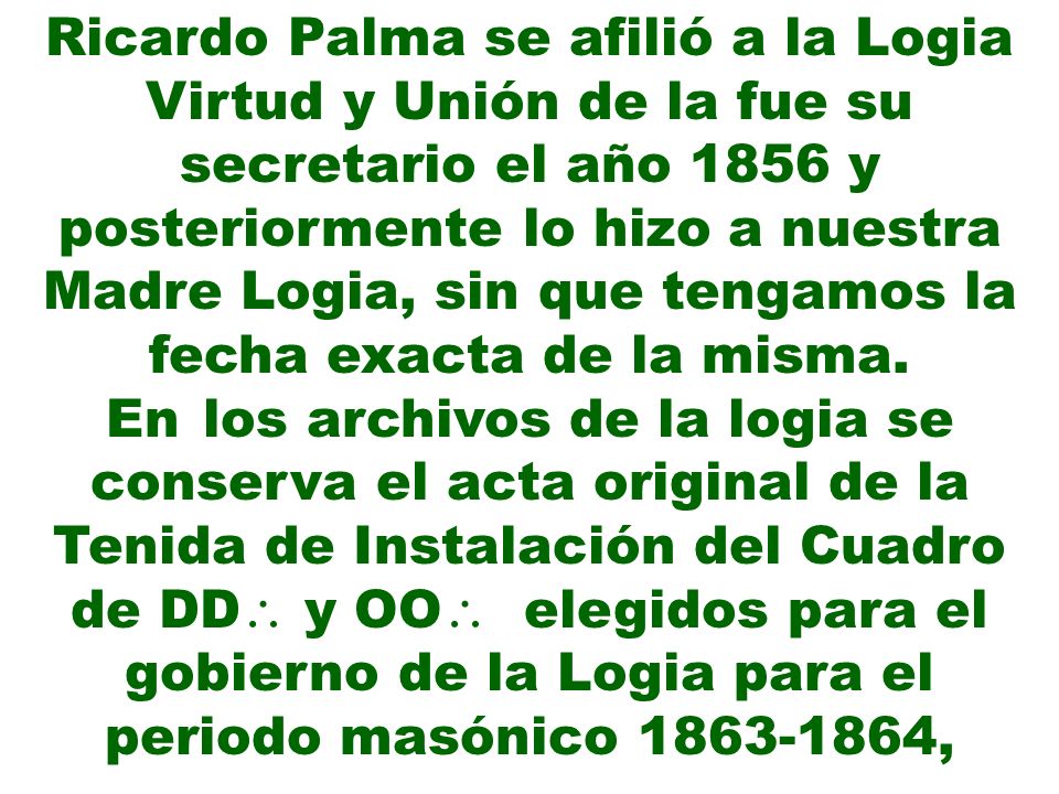Ricardo Palma se afilió a la Logia Virtud y Unión de la fue su secretario el año 1856 y posteriormente lo hizo a nuestra Madre Logia, sin que tengamos la fecha exacta de la misma.