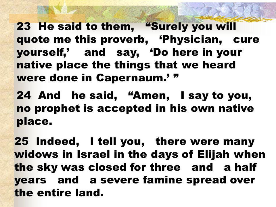 23 He said to them, Surely you will quote me this proverb, ‘Physician, cure yourself,’ and say, ‘Do here in your native place the things that we heard were done in Capernaum.’