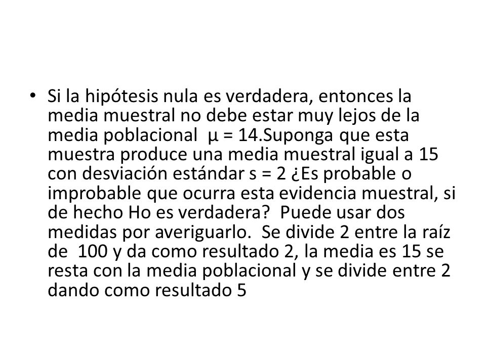 Si la hipótesis nula es verdadera, entonces la media muestral no debe estar muy lejos de la media poblacional µ = 14.Suponga que esta muestra produce una media muestral igual a 15 con desviación estándar s = 2 ¿Es probable o improbable que ocurra esta evidencia muestral, si de hecho Ho es verdadera.