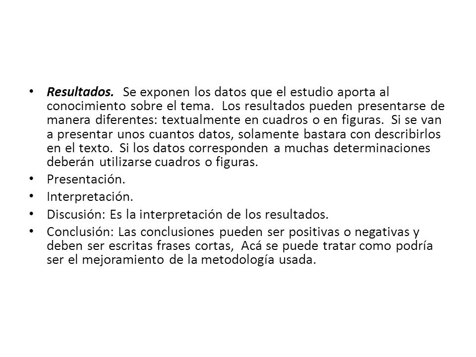 Resultados. Se exponen los datos que el estudio aporta al conocimiento sobre el tema. Los resultados pueden presentarse de manera diferentes: textualmente en cuadros o en figuras. Si se van a presentar unos cuantos datos, solamente bastara con describirlos en el texto. Si los datos corresponden a muchas determinaciones deberán utilizarse cuadros o figuras.