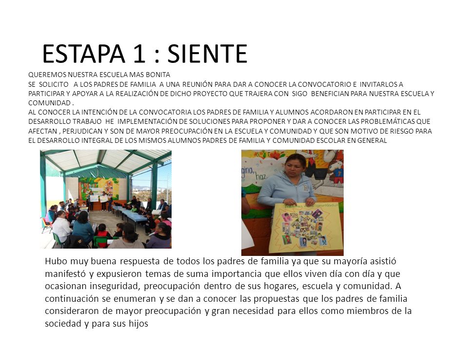 ESTAPA 1 : SIENTE QUEREMOS NUESTRA ESCUELA MAS BONITA SE SOLICITO A LOS PADRES DE FAMILIA A UNA REUNIÓN PARA DAR A CONOCER LA CONVOCATORIO E INVITARLOS A PARTICIPAR Y APOYAR A LA REALIZACIÓN DE DICHO PROYECTO QUE TRAJERA CON SIGO BENEFICIAN PARA NUESTRA ESCUELA Y COMUNIDAD . AL CONOCER LA INTENCIÓN DE LA CONVOCATORIA LOS PADRES DE FAMILIA Y ALUMNOS ACORDARON EN PARTICIPAR EN EL DESARROLLO TRABAJO HE IMPLEMENTACIÓN DE SOLUCIONES PARA PROPONER Y DAR A CONOCER LAS PROBLEMÁTICAS QUE AFECTAN , PERJUDICAN Y SON DE MAYOR PREOCUPACIÓN EN LA ESCUELA Y COMUNIDAD Y QUE SON MOTIVO DE RIESGO PARA EL DESARROLLO INTEGRAL DE LOS MISMOS ALUMNOS PADRES DE FAMILIA Y COMUNIDAD ESCOLAR EN GENERAL