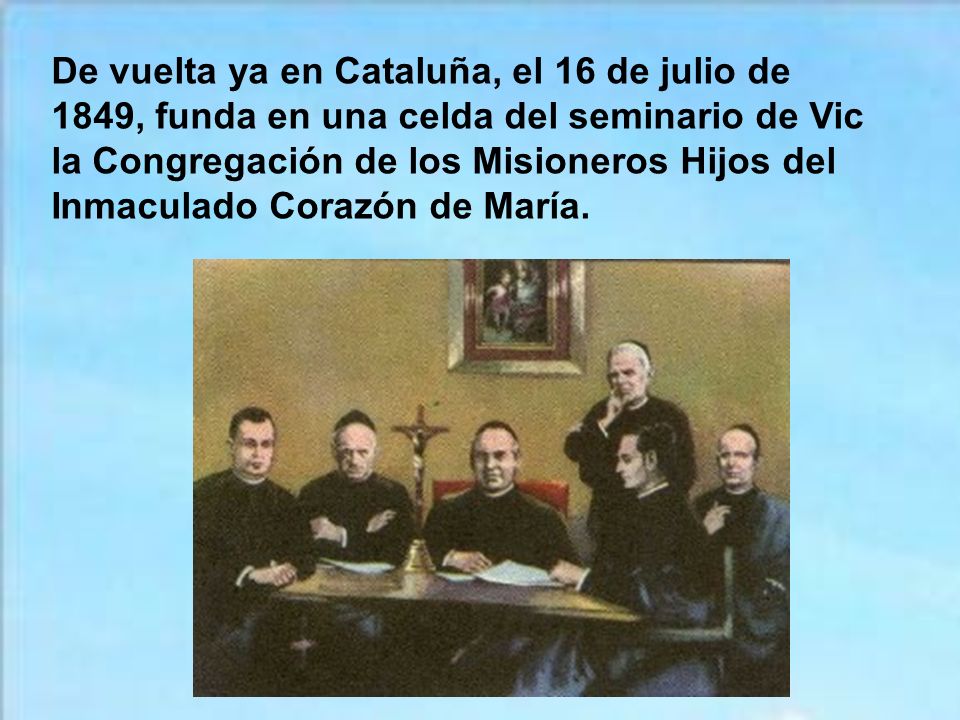 De vuelta ya en Cataluña, el 16 de julio de 1849, funda en una celda del seminario de Vic la Congregación de los Misioneros Hijos del Inmaculado Corazón de María.