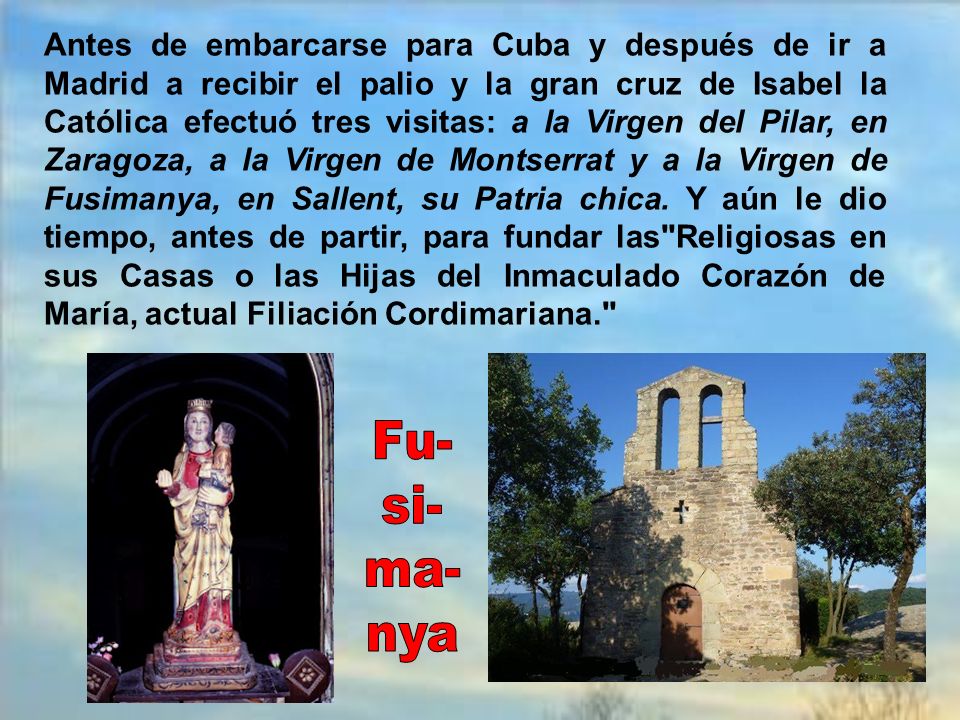 Antes de embarcarse para Cuba y después de ir a Madrid a recibir el palio y la gran cruz de Isabel la Católica efectuó tres visitas: a la Virgen del Pilar, en Zaragoza, a la Virgen de Montserrat y a la Virgen de Fusimanya, en Sallent, su Patria chica. Y aún le dio tiempo, antes de partir, para fundar las Religiosas en sus Casas o las Hijas del Inmaculado Corazón de María, actual Filiación Cordimariana.