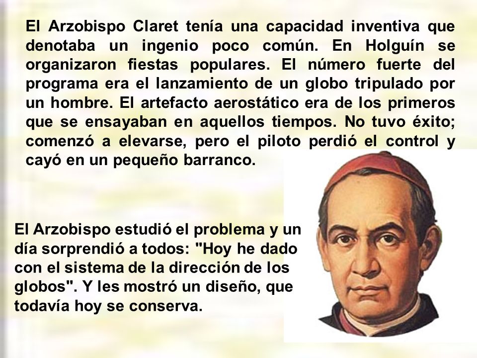 El Arzobispo Claret tenía una capacidad inventiva que denotaba un ingenio poco común. En Holguín se organizaron fiestas populares. El número fuerte del programa era el lanzamiento de un globo tripulado por un hombre. El artefacto aerostático era de los primeros que se ensayaban en aquellos tiempos. No tuvo éxito; comenzó a elevarse, pero el piloto perdió el control y cayó en un pequeño barranco.