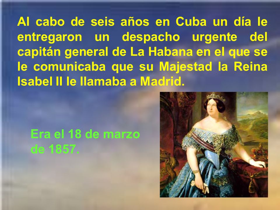 Al cabo de seis años en Cuba un día le entregaron un despacho urgente del capitán general de La Habana en el que se le comunicaba que su Majestad la Reina Isabel II le llamaba a Madrid.