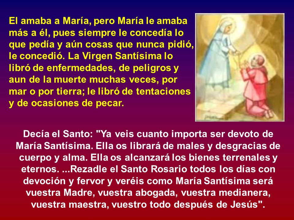 El amaba a María, pero María le amaba más a él, pues siempre le concedía lo que pedía y aún cosas que nunca pidió, le concedió. La Virgen Santísima lo libró de enfermedades, de peligros y aun de la muerte muchas veces, por mar o por tierra; le libró de tentaciones y de ocasiones de pecar.