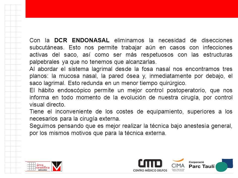 Con la DCR ENDONASAL eliminamos la necesidad de disecciones subcutáneas. Esto nos permite trabajar aún en casos con infecciones activas del saco, así como ser más respetuosos con las estructuras palpebrales ya que no tenemos que alcanzarlas.