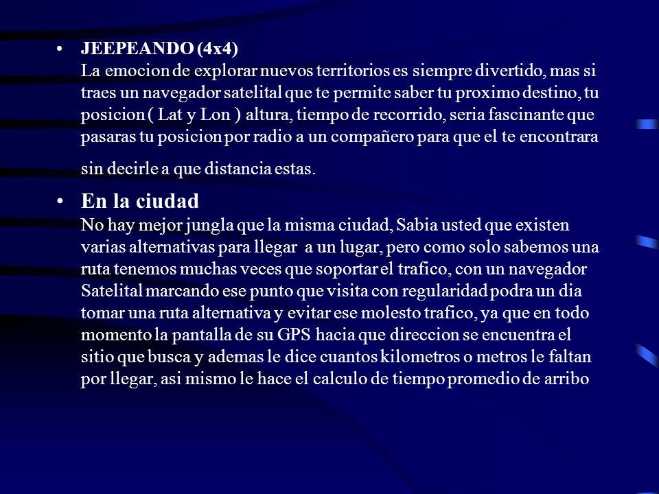 JEEPEANDO (4x4) La emocion de explorar nuevos territorios es siempre divertido, mas si traes un navegador satelital que te permite saber tu proximo destino, tu posicion ( Lat y Lon ) altura, tiempo de recorrido, seria fascinante que pasaras tu posicion por radio a un compañero para que el te encontrara sin decirle a que distancia estas.