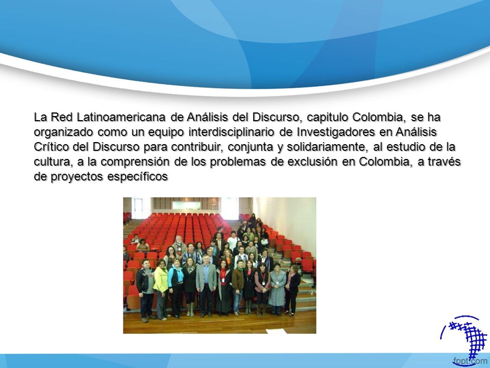 La Red Latinoamericana de Análisis del Discurso, capitulo Colombia, se ha organizado como un equipo interdisciplinario de Investigadores en Análisis Crítico del Discurso para contribuir, conjunta y solidariamente, al estudio de la cultura, a la comprensión de los problemas de exclusión en Colombia, a través de proyectos específicos