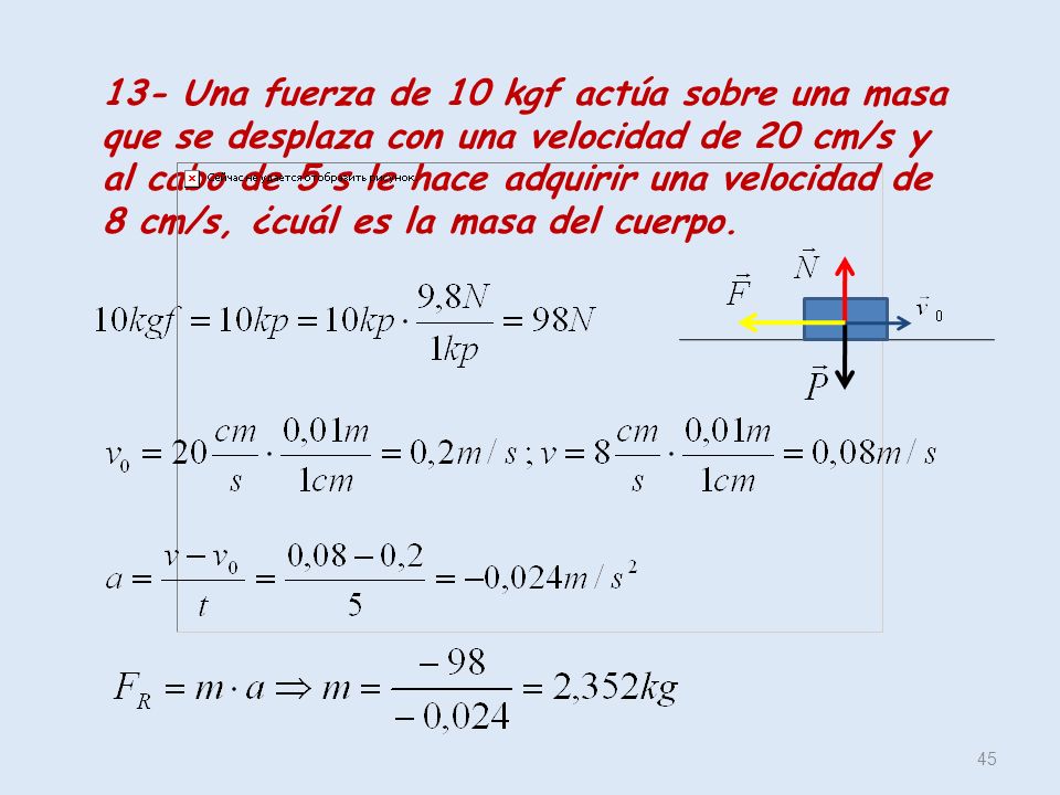 13- Una fuerza de 10 kgf actúa sobre una masa que se desplaza con una velocidad de 20 cm/s y al cabo de 5 s le hace adquirir una velocidad de 8 cm/s, ¿cuál es la masa del cuerpo.