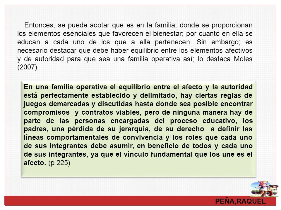 Entonces; se puede acotar que es en la familia; donde se proporcionan los elementos esenciales que favorecen el bienestar; por cuanto en ella se educan a cada uno de los que a ella pertenecen. Sin embargo; es necesario destacar que debe haber equilibrio entre los elementos afectivos y de autoridad para que sea una familia operativa así; lo destaca Moles (2007):