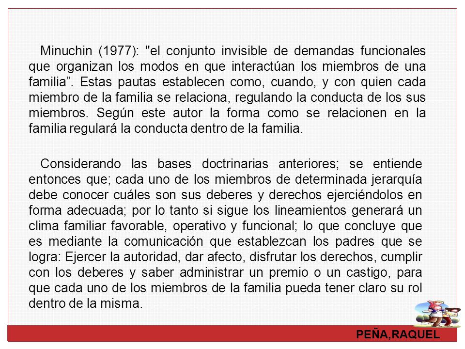 Minuchin (1977): el conjunto invisible de demandas funcionales que organizan los modos en que interactúan los miembros de una familia . Estas pautas establecen como, cuando, y con quien cada miembro de la familia se relaciona, regulando la conducta de los sus miembros. Según este autor la forma como se relacionen en la familia regulará la conducta dentro de la familia.