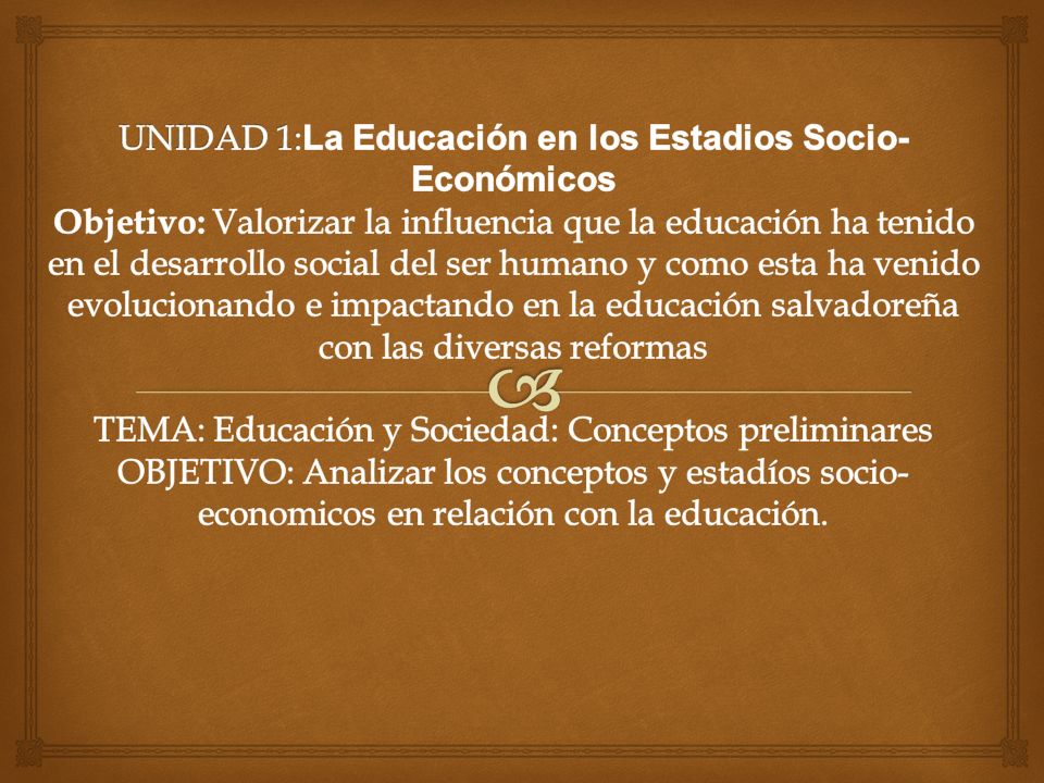 UNIDAD 1:La Educación en los Estadios Socio-Económicos Objetivo: Valorizar la influencia que la educación ha tenido en el desarrollo social del ser humano y como esta ha venido evolucionando e impactando en la educación salvadoreña con las diversas reformas TEMA: Educación y Sociedad: Conceptos preliminares OBJETIVO: Analizar los conceptos y estadíos socio-economicos en relación con la educación.