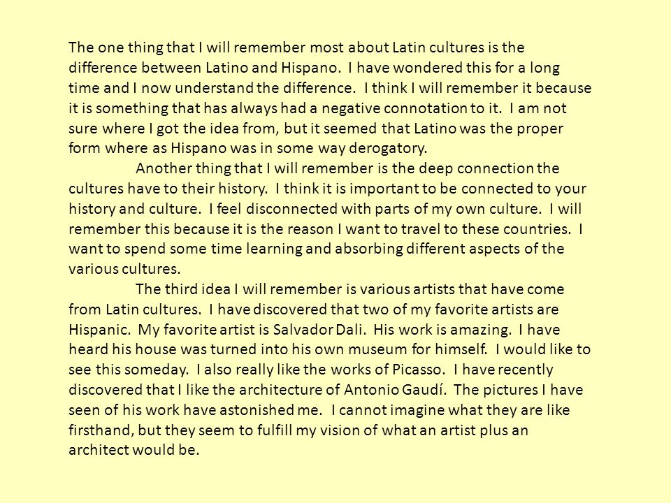 The one thing that I will remember most about Latin cultures is the difference between Latino and Hispano. I have wondered this for a long time and I now understand the difference. I think I will remember it because it is something that has always had a negative connotation to it. I am not sure where I got the idea from, but it seemed that Latino was the proper form where as Hispano was in some way derogatory.