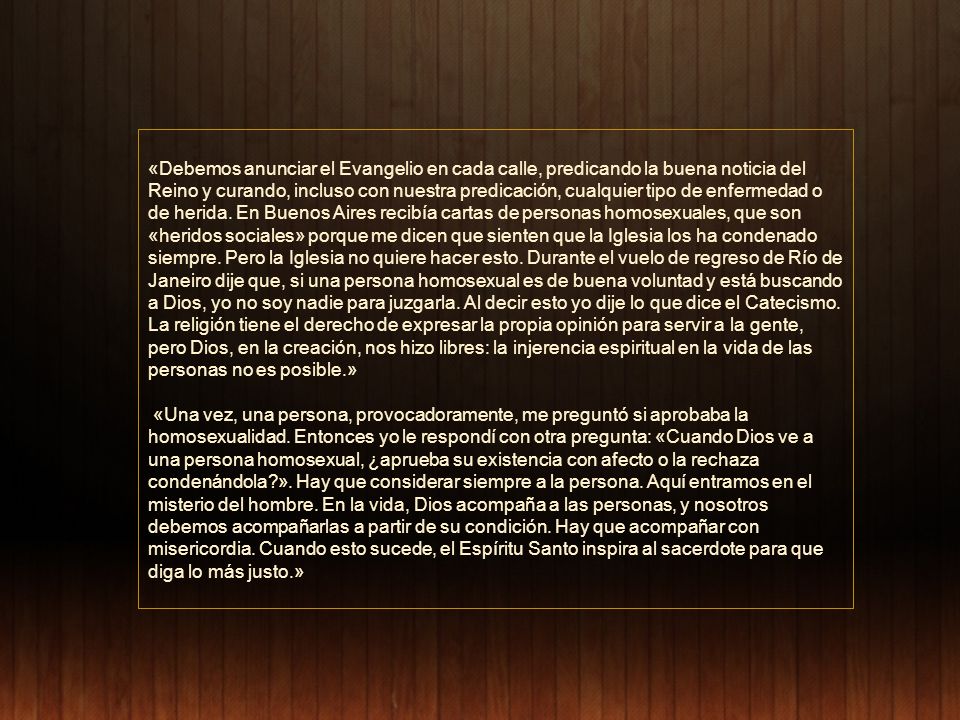 «Debemos anunciar el Evangelio en cada calle, predicando la buena noticia del Reino y curando, incluso con nuestra predicación, cualquier tipo de enfermedad o de herida. En Buenos Aires recibía cartas de personas homosexuales, que son «heridos sociales» porque me dicen que sienten que la Iglesia los ha condenado siempre. Pero la Iglesia no quiere hacer esto. Durante el vuelo de regreso de Río de Janeiro dije que, si una persona homosexual es de buena voluntad y está buscando a Dios, yo no soy nadie para juzgarla. Al decir esto yo dije lo que dice el Catecismo. La religión tiene el derecho de expresar la propia opinión para servir a la gente, pero Dios, en la creación, nos hizo libres: la injerencia espiritual en la vida de las personas no es posible.»