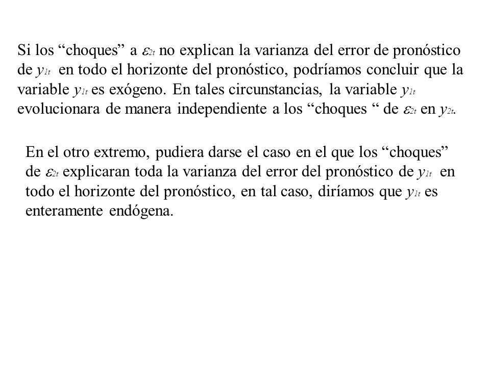 Si los choques a 2t no explican la varianza del error de pronóstico de y1t en todo el horizonte del pronóstico, podríamos concluir que la variable y1t es exógeno. En tales circunstancias, la variable y1t evolucionara de manera independiente a los choques de 2t en y2t.