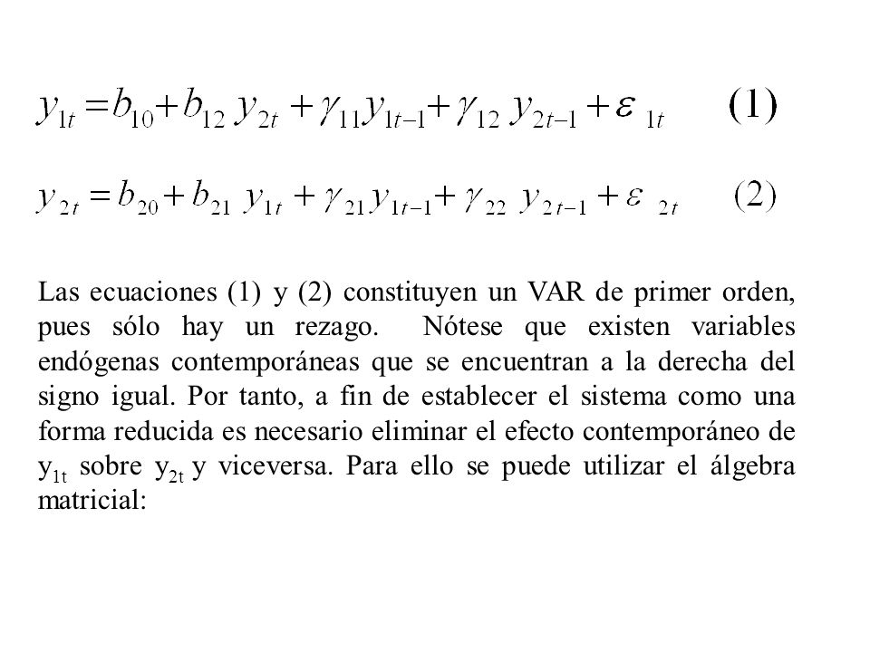 Las ecuaciones (1) y (2) constituyen un VAR de primer orden, pues sólo hay un rezago. Nótese que existen variables endógenas contemporáneas que se encuentran a la derecha del signo igual. Por tanto, a fin de establecer el sistema como una forma reducida es necesario eliminar el efecto contemporáneo de y1t sobre y2t y viceversa. Para ello se puede utilizar el álgebra matricial: