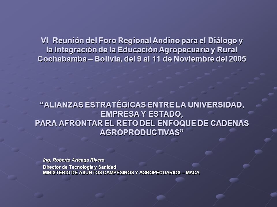 VI Reunión del Foro Regional Andino para el Diálogo y la Integración de la Educación Agropecuaria y Rural Cochabamba – Bolivia, del 9 al 11 de Noviembre del 2005 ALIANZAS ESTRATÉGICAS ENTRE LA UNIVERSIDAD, EMPRESA Y ESTADO, PARA AFRONTAR EL RETO DEL ENFOQUE DE CADENAS AGROPRODUCTIVAS