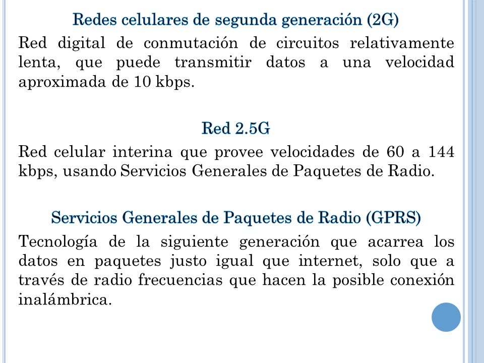 Redes celulares de segunda generación (2G) Red digital de conmutación de circuitos relativamente lenta, que puede transmitir datos a una velocidad aproximada de 10 kbps.