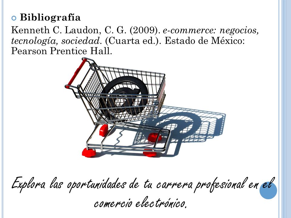 Bibliografía Kenneth C. Laudon, C. G. (2009). e-commerce: negocios, tecnología, sociedad. (Cuarta ed.). Estado de México: Pearson Prentice Hall.