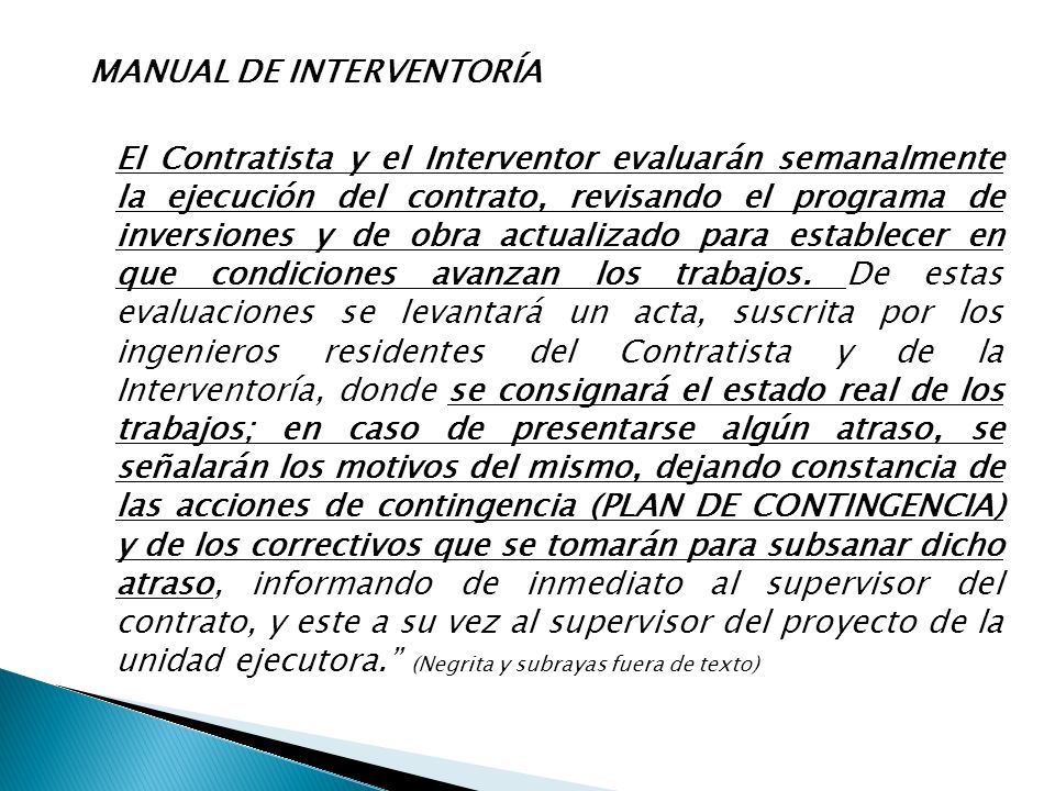 MANUAL DE INTERVENTORÍA El Contratista y el Interventor evaluarán semanalmente la ejecución del contrato, revisando el programa de inversiones y de obra actualizado para establecer en que condiciones avanzan los trabajos.