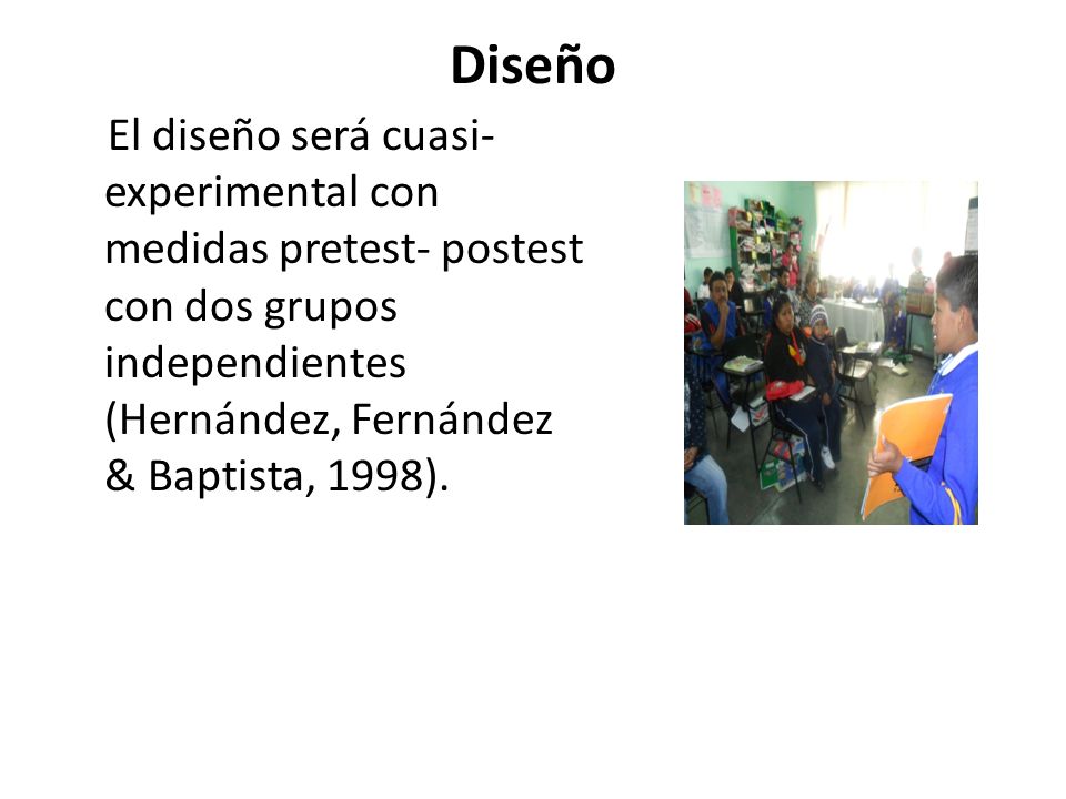 Diseño El diseño será cuasi-experimental con medidas pretest- postest con dos grupos independientes (Hernández, Fernández & Baptista, 1998).