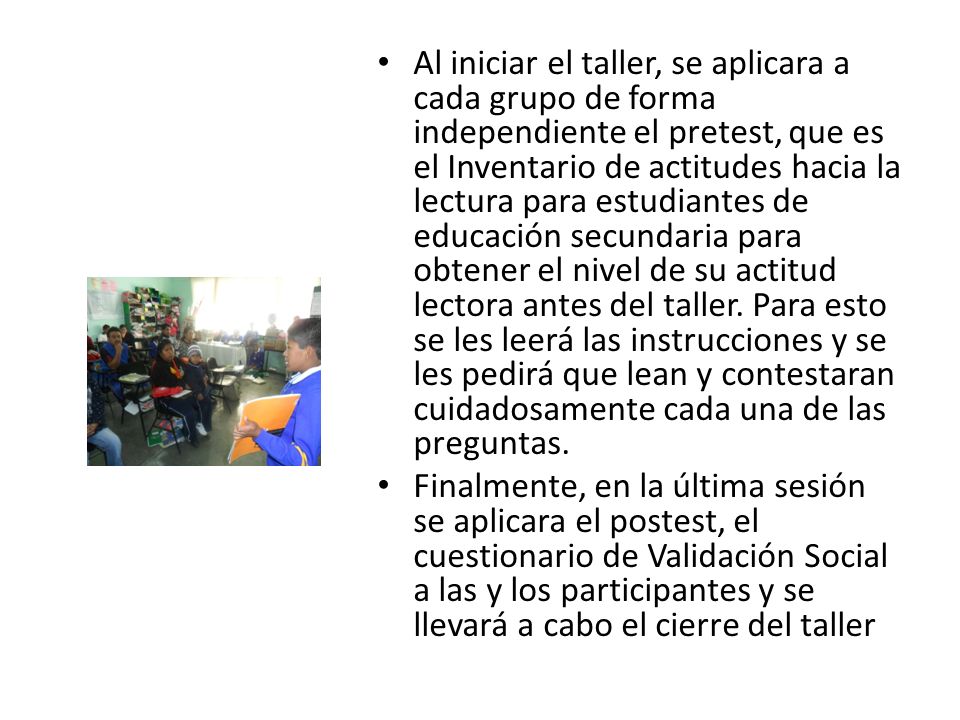 Al iniciar el taller, se aplicara a cada grupo de forma independiente el pretest, que es el Inventario de actitudes hacia la lectura para estudiantes de educación secundaria para obtener el nivel de su actitud lectora antes del taller. Para esto se les leerá las instrucciones y se les pedirá que lean y contestaran cuidadosamente cada una de las preguntas.