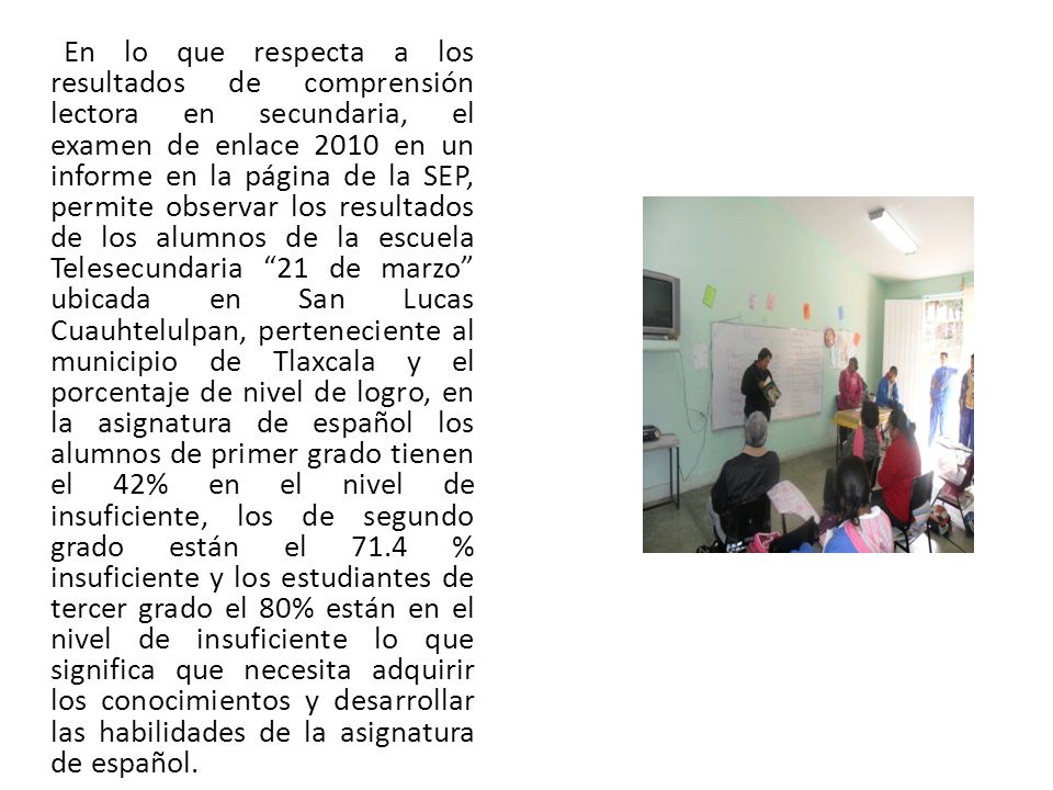 En lo que respecta a los resultados de comprensión lectora en secundaria, el examen de enlace 2010 en un informe en la página de la SEP, permite observar los resultados de los alumnos de la escuela Telesecundaria 21 de marzo ubicada en San Lucas Cuauhtelulpan, perteneciente al municipio de Tlaxcala y el porcentaje de nivel de logro, en la asignatura de español los alumnos de primer grado tienen el 42% en el nivel de insuficiente, los de segundo grado están el 71.4 % insuficiente y los estudiantes de tercer grado el 80% están en el nivel de insuficiente lo que significa que necesita adquirir los conocimientos y desarrollar las habilidades de la asignatura de español.