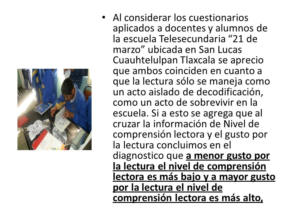 Al considerar los cuestionarios aplicados a docentes y alumnos de la escuela Telesecundaria 21 de marzo ubicada en San Lucas Cuauhtelulpan Tlaxcala se aprecio que ambos coinciden en cuanto a que la lectura sólo se maneja como un acto aislado de decodificación, como un acto de sobrevivir en la escuela.