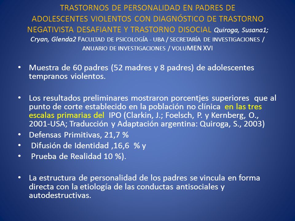 TRASTORNOS DE PERSONALIDAD EN PADRES DE ADOLESCENTES VIOLENTOS CON DIAGNÓSTICO DE TRASTORNO NEGATIVISTA DESAFIANTE Y TRASTORNO DISOCIAL Quiroga, Susana1; Cryan, Glenda2 FACULTAD DE PSICOLOGÍA - UBA / SECRETARÍA DE INVESTIGACIONES / ANUARIO DE INVESTIGACIONES / VOLUMEN XVI