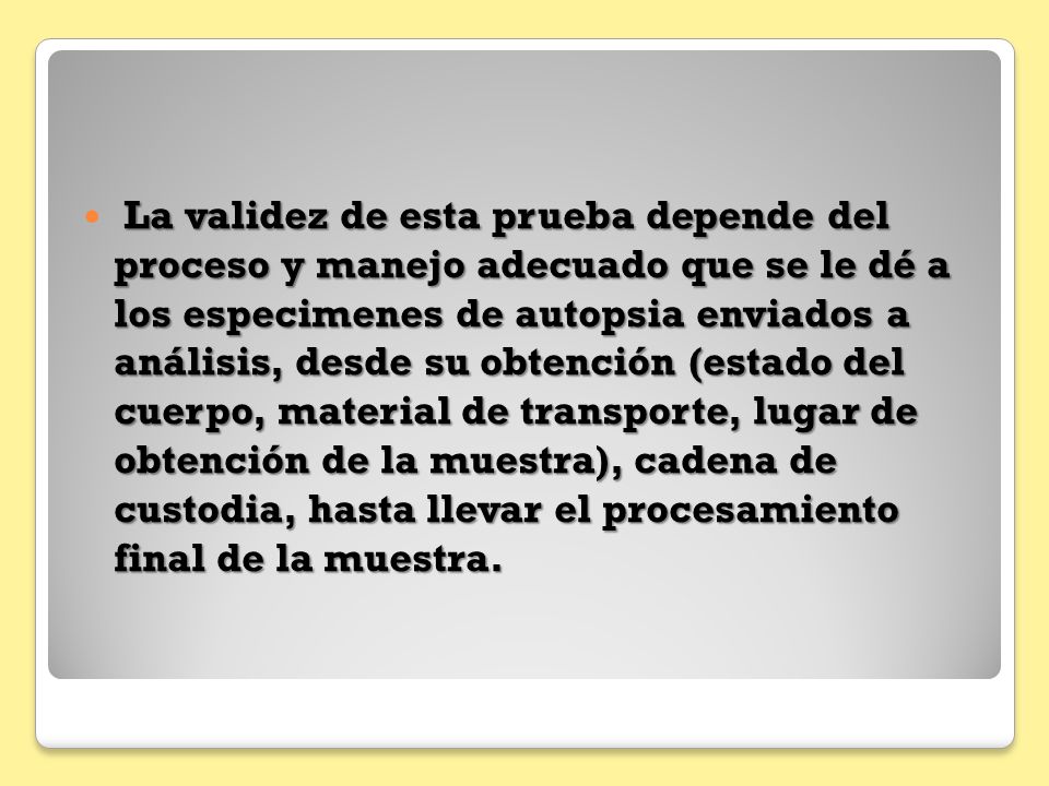 La validez de esta prueba depende del proceso y manejo adecuado que se le dé a los especimenes de autopsia enviados a análisis, desde su obtención (estado del cuerpo, material de transporte, lugar de obtención de la muestra), cadena de custodia, hasta llevar el procesamiento final de la muestra.