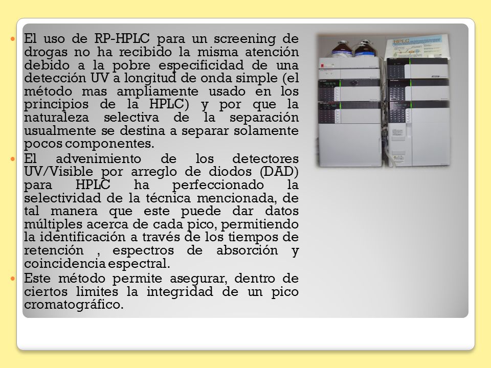 El uso de RP-HPLC para un screening de drogas no ha recibido la misma atención debido a la pobre especificidad de una detección UV a longitud de onda simple (el método mas ampliamente usado en los principios de la HPLC) y por que la naturaleza selectiva de la separación usualmente se destina a separar solamente pocos componentes.