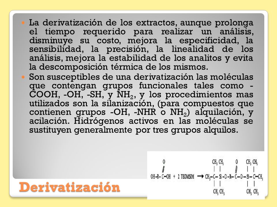 La derivatización de los extractos, aunque prolonga el tiempo requerido para realizar un análisis, disminuye su costo, mejora la especificidad, la sensibilidad, la precisión, la linealidad de los análisis, mejora la estabilidad de los analitos y evita la descomposición térmica de los mismos.