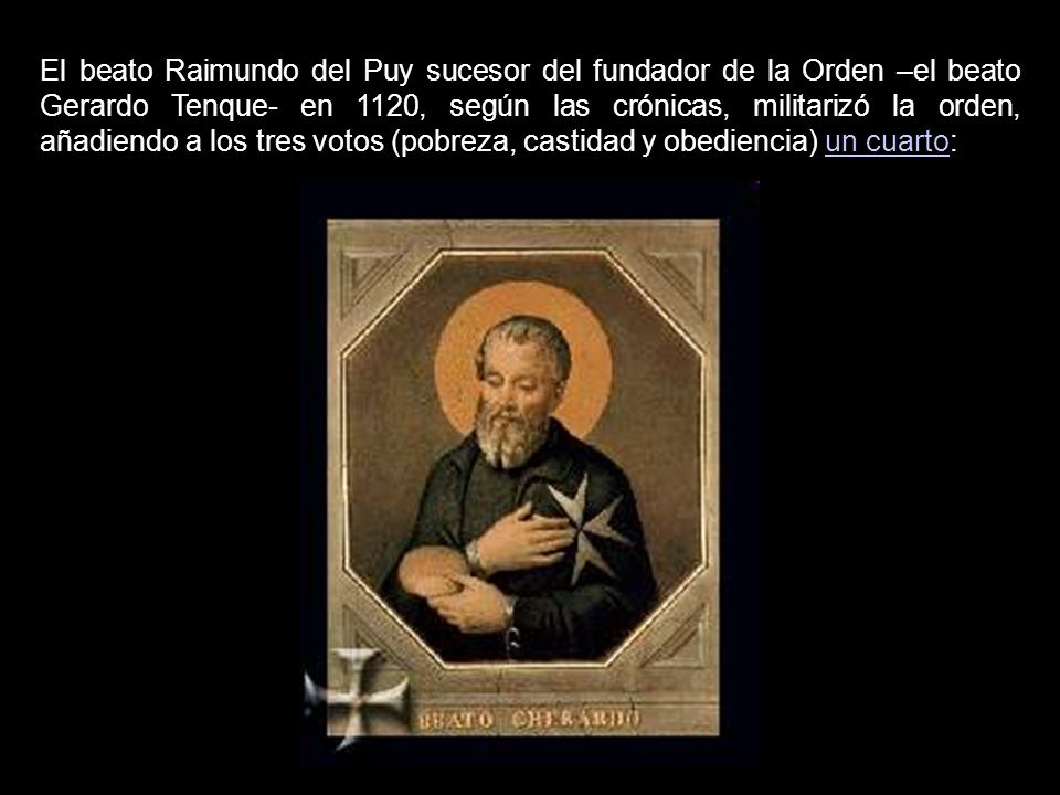 El beato Raimundo del Puy sucesor del fundador de la Orden –el beato Gerardo Tenque- en 1120, según las crónicas, militarizó la orden, añadiendo a los tres votos (pobreza, castidad y obediencia) un cuarto: