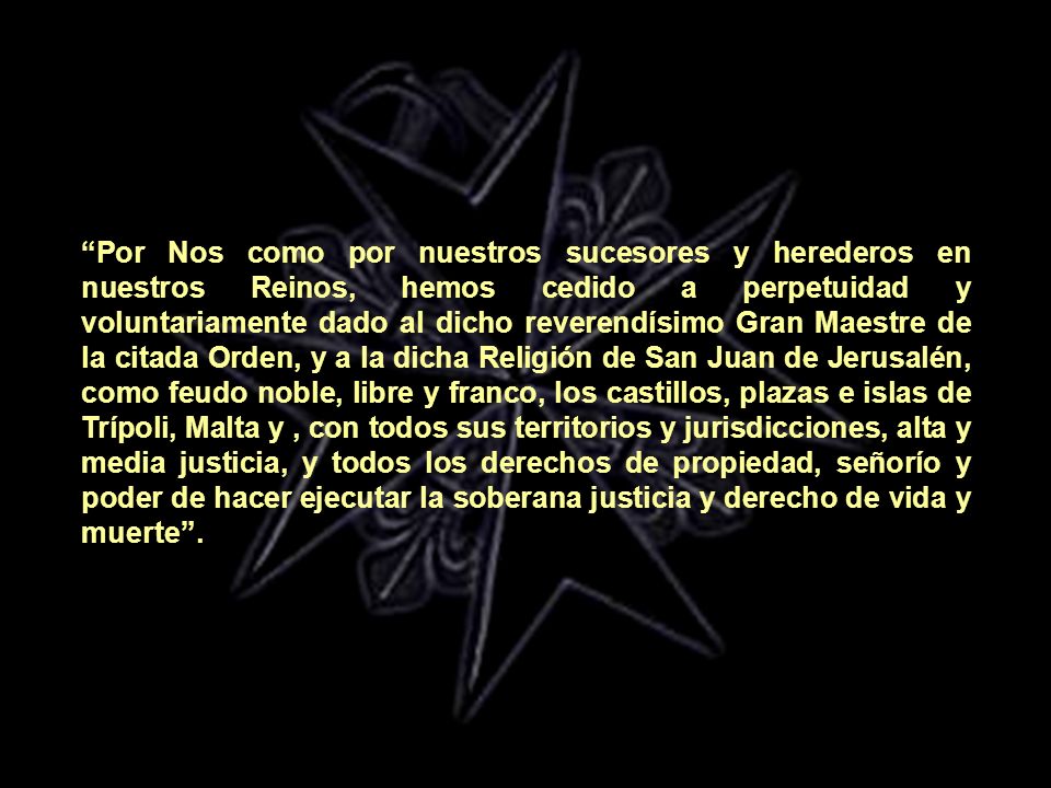Por Nos como por nuestros sucesores y herederos en nuestros Reinos, hemos cedido a perpetuidad y voluntariamente dado al dicho reverendísimo Gran Maestre de la citada Orden, y a la dicha Religión de San Juan de Jerusalén, como feudo noble, libre y franco, los castillos, plazas e islas de Trípoli, Malta y , con todos sus territorios y jurisdicciones, alta y media justicia, y todos los derechos de propiedad, señorío y poder de hacer ejecutar la soberana justicia y derecho de vida y muerte .