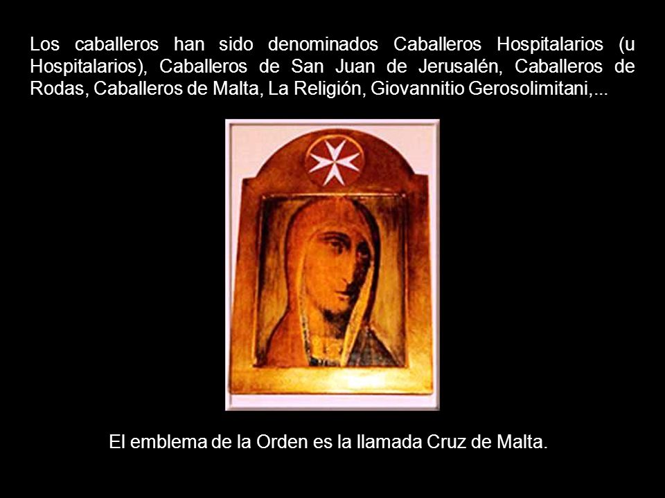Los caballeros han sido denominados Caballeros Hospitalarios (u Hospitalarios), Caballeros de San Juan de Jerusalén, Caballeros de Rodas, Caballeros de Malta, La Religión, Giovannitio Gerosolimitani,...