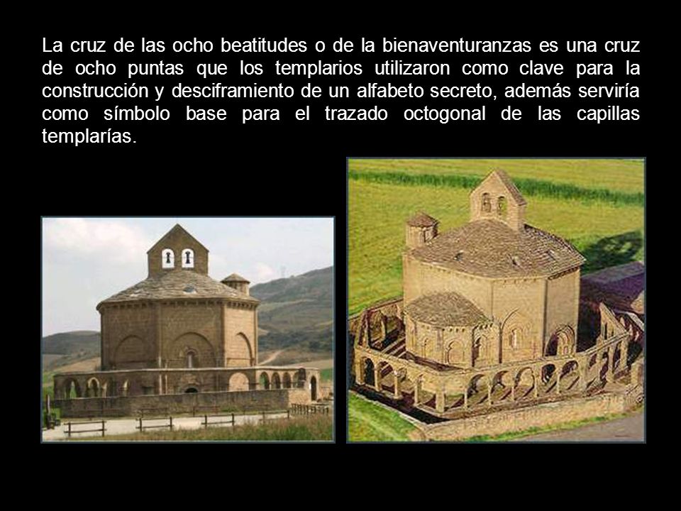 La cruz de las ocho beatitudes o de la bienaventuranzas es una cruz de ocho puntas que los templarios utilizaron como clave para la construcción y desciframiento de un alfabeto secreto, además serviría como símbolo base para el trazado octogonal de las capillas templarías.