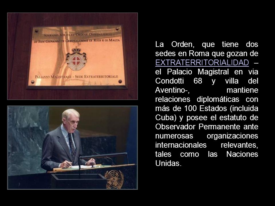 La Orden, que tiene dos sedes en Roma que gozan de EXTRATERRITORIALIDAD – el Palacio Magistral en via Condotti 68 y villa del Aventino-, mantiene relaciones diplomáticas con más de 100 Estados (incluida Cuba) y posee el estatuto de Observador Permanente ante numerosas organizaciones internacionales relevantes, tales como las Naciones Unidas.