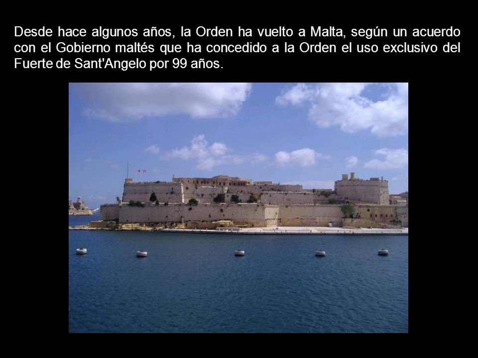 Desde hace algunos años, la Orden ha vuelto a Malta, según un acuerdo con el Gobierno maltés que ha concedido a la Orden el uso exclusivo del Fuerte de Sant Angelo por 99 años.
