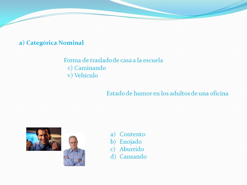 a) Categórica Nominal Forma de traslado de casa a la escuela. c) Caminando. v) Vehículo. Estado de humor en los adultos de una oficina.