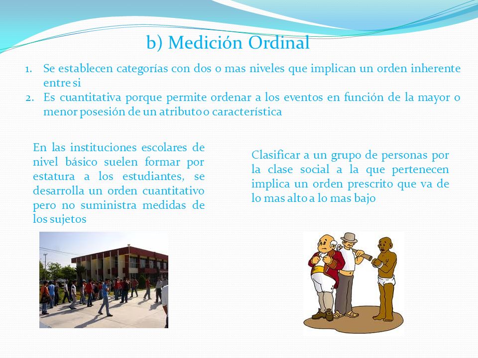 b) Medición Ordinal Se establecen categorías con dos o mas niveles que implican un orden inherente entre si.