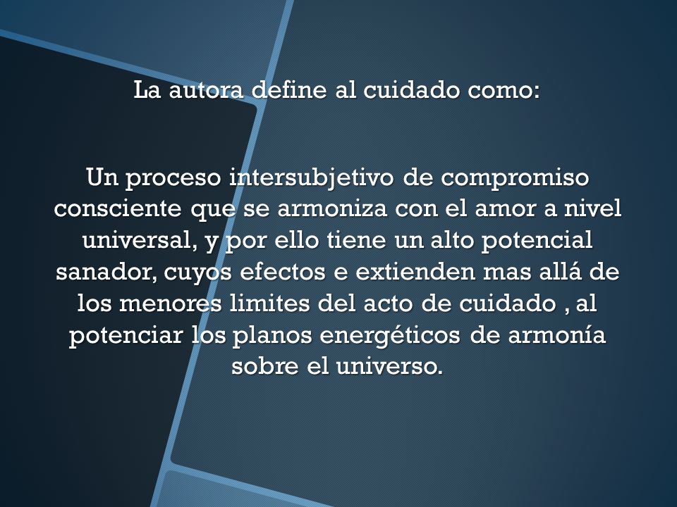 La autora define al cuidado como: Un proceso intersubjetivo de compromiso consciente que se armoniza con el amor a nivel universal, y por ello tiene un alto potencial sanador, cuyos efectos e extienden mas allá de los menores limites del acto de cuidado , al potenciar los planos energéticos de armonía sobre el universo.