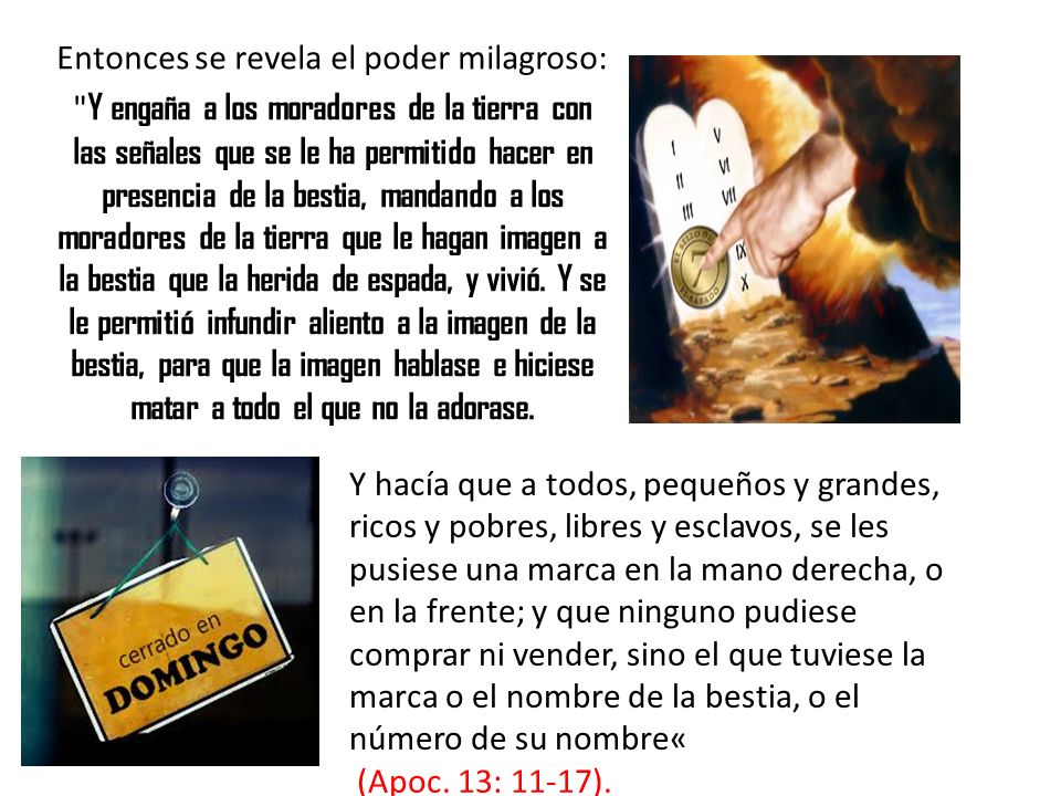 Entonces se revela el poder milagroso: Y engaña a los moradores de la tierra con las señales que se le ha permitido hacer en presencia de la bestia, mandando a los moradores de la tierra que le hagan imagen a la bestia que la herida de espada, y vivió. Y se le permitió infundir aliento a la imagen de la bestia, para que la imagen hablase e hiciese matar a todo el que no la adorase.