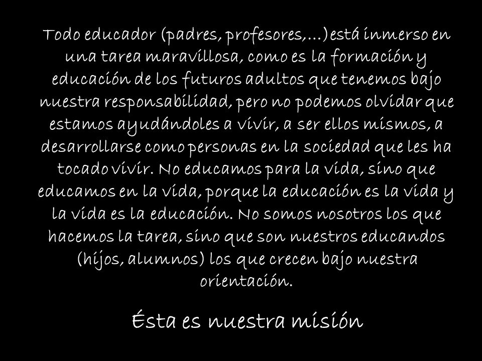 Todo educador (padres, profesores,…)está inmerso en una tarea maravillosa, como es la formación y educación de los futuros adultos que tenemos bajo nuestra responsabilidad, pero no podemos olvidar que estamos ayudándoles a vivir, a ser ellos mismos, a desarrollarse como personas en la sociedad que les ha tocado vivir. No educamos para la vida, sino que educamos en la vida, porque la educación es la vida y la vida es la educación. No somos nosotros los que hacemos la tarea, sino que son nuestros educandos (hijos, alumnos) los que crecen bajo nuestra orientación.