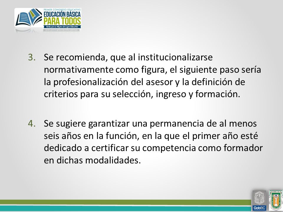 Se recomienda, que al institucionalizarse normativamente como figura, el siguiente paso sería la profesionalización del asesor y la definición de criterios para su selección, ingreso y formación.