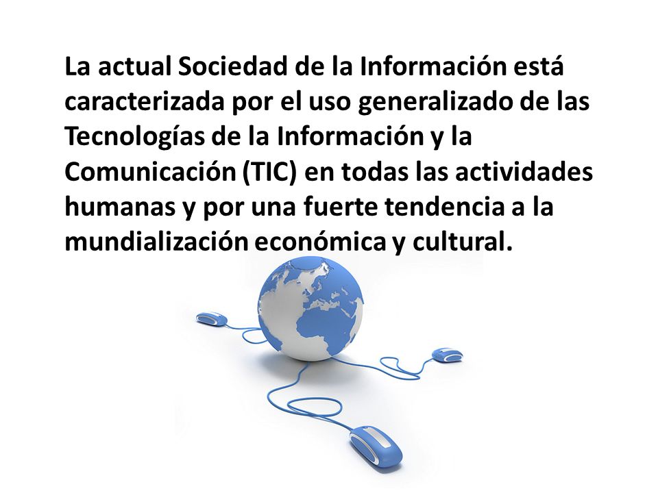 La actual Sociedad de la Información está caracterizada por el uso generalizado de las Tecnologías de la Información y la Comunicación (TIC) en todas las actividades humanas y por una fuerte tendencia a la mundialización económica y cultural.