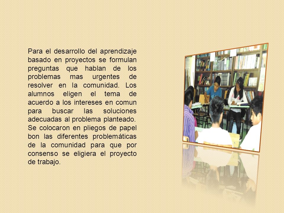Para el desarrollo del aprendizaje basado en proyectos se formulan preguntas que hablan de los problemas mas urgentes de resolver en la comunidad. Los alumnos eligen el tema de acuerdo a los intereses en comun para buscar las soluciones adecuadas al problema planteado.