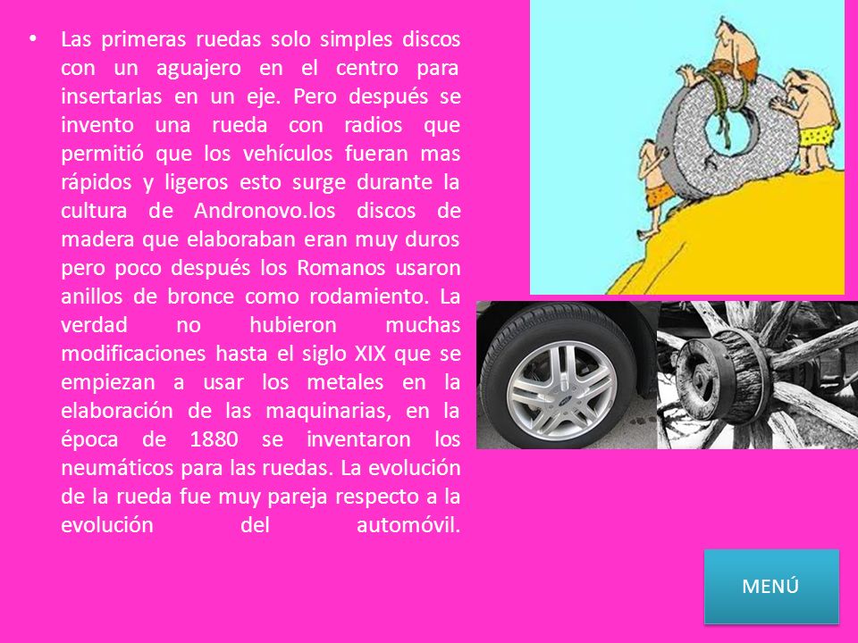 Las primeras ruedas solo simples discos con un aguajero en el centro para insertarlas en un eje. Pero después se invento una rueda con radios que permitió que los vehículos fueran mas rápidos y ligeros esto surge durante la cultura de Andronovo.los discos de madera que elaboraban eran muy duros pero poco después los Romanos usaron anillos de bronce como rodamiento. La verdad no hubieron muchas modificaciones hasta el siglo XIX que se empiezan a usar los metales en la elaboración de las maquinarias, en la época de 1880 se inventaron los neumáticos para las ruedas. La evolución de la rueda fue muy pareja respecto a la evolución del automóvil.