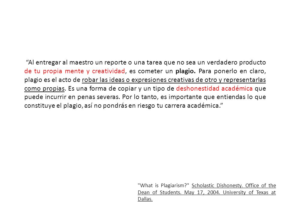 Al entregar al maestro un reporte o una tarea que no sea un verdadero producto de tu propia mente y creatividad, es cometer un plagio. Para ponerlo en claro, plagio es el acto de robar las ideas o expresiones creativas de otro y representarlas como propias. Es una forma de copiar y un tipo de deshonestidad académica que puede incurrir en penas severas. Por lo tanto, es importante que entiendas lo que constituye el plagio, así no pondrás en riesgo tu carrera académica.